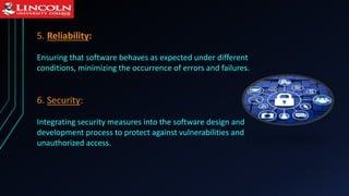 5. Reliability:
Ensuring that software behaves as expected under different
conditions, minimizing the occurrence of errors and failures.
6. Security:
Integrating security measures into the software design and
development process to protect against vulnerabilities and
unauthorized access.
 
