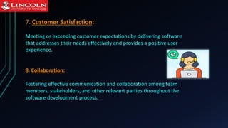 7. Customer Satisfaction:
Meeting or exceeding customer expectations by delivering software
that addresses their needs effectively and provides a positive user
experience.
8. Collaboration:
Fostering effective communication and collaboration among team
members, stakeholders, and other relevant parties throughout the
software development process.
 