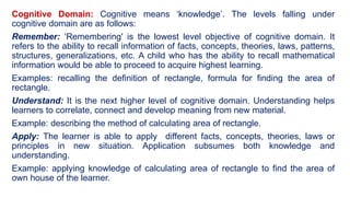 Cognitive Domain: Cognitive means ‘knowledge’. The levels falling under
cognitive domain are as follows:
Remember: ‘Remembering' is the lowest level objective of cognitive domain. It
refers to the ability to recall information of facts, concepts, theories, laws, patterns,
structures, generalizations, etc. A child who has the ability to recall mathematical
information would be able to proceed to acquire highest learning.
Examples: recalling the definition of rectangle, formula for finding the area of
rectangle.
Understand: It is the next higher level of cognitive domain. Understanding helps
learners to correlate, connect and develop meaning from new material.
Example: describing the method of calculating area of rectangle.
Apply: The learner is able to apply different facts, concepts, theories, laws or
principles in new situation. Application subsumes both knowledge and
understanding.
Example: applying knowledge of calculating area of rectangle to find the area of
own house of the learner.
 