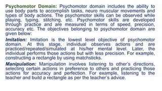 Psychomotor Domain: Psychomotor domain includes the ability to
use body parts to accomplish tasks, neuro muscular movements and
types of body actions. The psychomotor skills can be observed while
playing, typing, stitching, etc. Psychomotor skills are developed
through practice and are measured in terms of speed, precision,
accuracy etc. The objectives belonging to psychomotor domain are
given below:
Imitation: Imitation is the lowest level objective of psychomotor
domain. At this stage, individual observes actions and are
practiced/repeated/simulated at his/her mental level. Later, the
individual performs those actions but with less precision. For example,
constructing a rectangle by using matchsticks.
Manipulation: Manipulation involves listening to other’s directions,
selecting certain actions in preference to others and practicing those
actions for accuracy and perfection. For example, listening to the
teacher and build a rectangle as per the teacher’s advice.
 