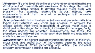 Precision: The third level objective of psychomotor domain implies the
development of motor skills with exactness. At this stage, the control
over actions helps him/her to develop required motor skills with
precision. For example, assembling various objects, take
measurements and then construct a rectangle with accurate
measurements.
Articulation: Articulation involves control over multiple motor skills in a
logical and systematic way which help individual to complete the
desired action. High level coordination of various motor skills is
developed at this stage. For example, to construct a rectangle, firstly,
the items needed are collected, measurements are taken, the
procedures are followed and jotted down then finally the rectangle is
made in a sequential order.
Naturalization: The highest level of psychomotor domain, at this level,
motor skills and coordination of movements becomes the reflex
actions/mechanical. While performing any action, the individual
naturally performs with precision and accuracy.
 