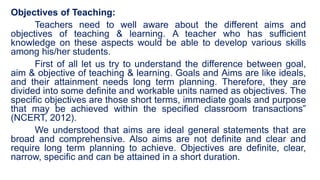 Objectives of Teaching:
Teachers need to well aware about the different aims and
objectives of teaching & learning. A teacher who has sufficient
knowledge on these aspects would be able to develop various skills
among his/her students.
First of all let us try to understand the difference between goal,
aim & objective of teaching & learning. Goals and Aims are like ideals,
and their attainment needs long term planning. Therefore, they are
divided into some definite and workable units named as objectives. The
specific objectives are those short terms, immediate goals and purpose
that may be achieved within the specified classroom transactions”
(NCERT, 2012).
We understood that aims are ideal general statements that are
broad and comprehensive. Also aims are not definite and clear and
require long term planning to achieve. Objectives are definite, clear,
narrow, specific and can be attained in a short duration.
 