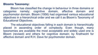 Blooms Taxonomy:
Bloom has classified the change in behaviour in three domains or
categories namely; cognitive domain, affective domain and
psychomotor domain. Bloom (1956) had organised various educational
objectives in a hierarchical order and we call it as Bloom’s Taxonomy of
Educational Objectives.
The educational objectives falling in each domain is hierarchically
placed in ascending order of complexity. Even though, many
taxonomies are available the most acceptable and widely used one is
Bloom (revised) and others for cognitive domain; by Krathwohl for
affective domain and R.H. Dave for psychomotor domain.
 