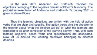 In the year 2001, Anderson and Krathwohl modified the
objectives belonging to the cognitive domain of Bloom’s taxonomy. The
pictorial representation of Anderson and Krathwohl Taxonomy 2001 is
given in above Figure.
Thus the learning objectives are written with the help of action
verbs that are clear and specific. The action verbs give the direction to
the teacher about ‘what the children will do’ or ‘what the learners are
expected to do’ after completion of the learning activity. Thus, with each
learning objective, action verbs and specifications are associated.
Now let us discuss the learning objectives belonging to different
domains.
 