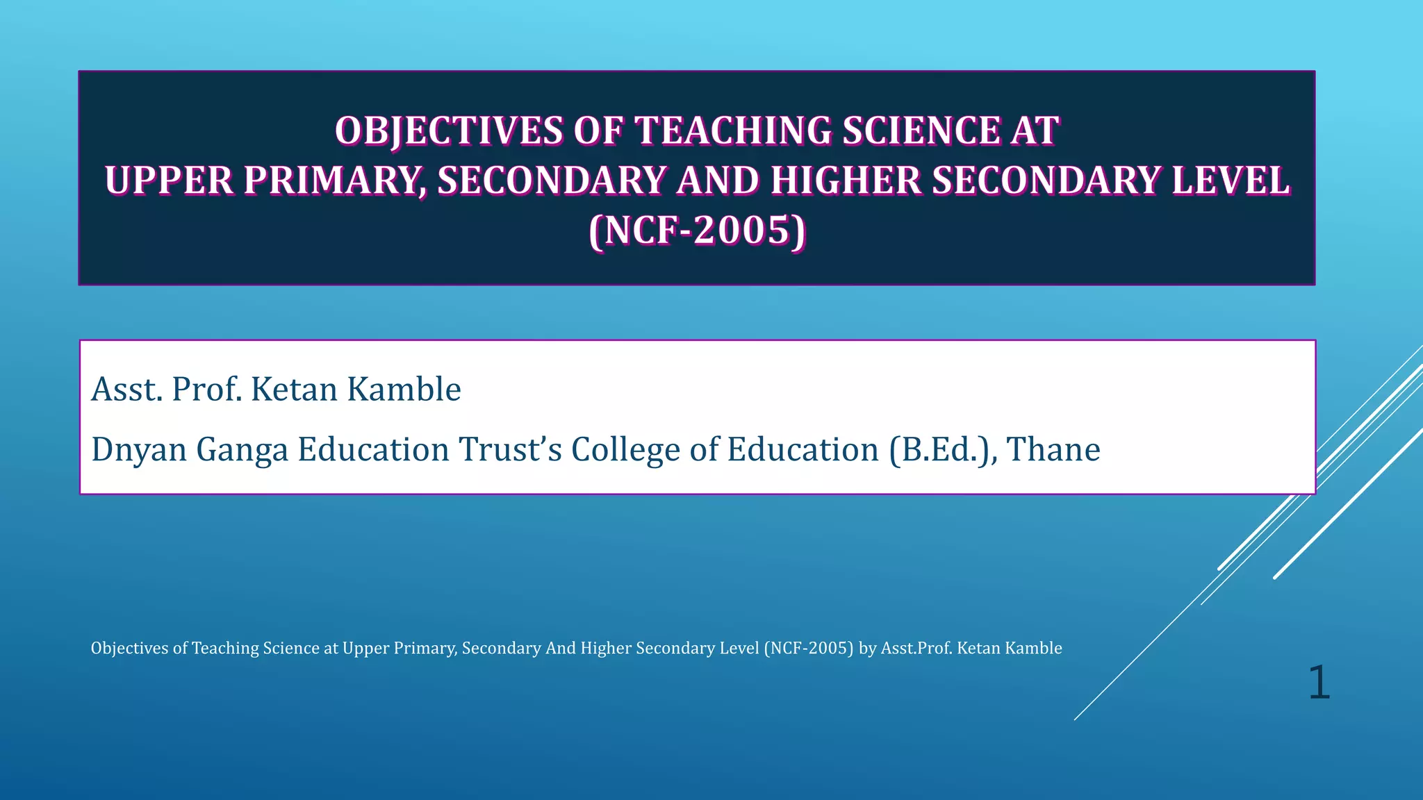 Asst. Prof. Ketan Kamble
Dnyan Ganga Education Trust’s College of Education (B.Ed.), Thane
Objectives of Teaching Science at Upper Primary, Secondary And Higher Secondary Level (NCF-2005) by Asst.Prof. Ketan Kamble
1
 