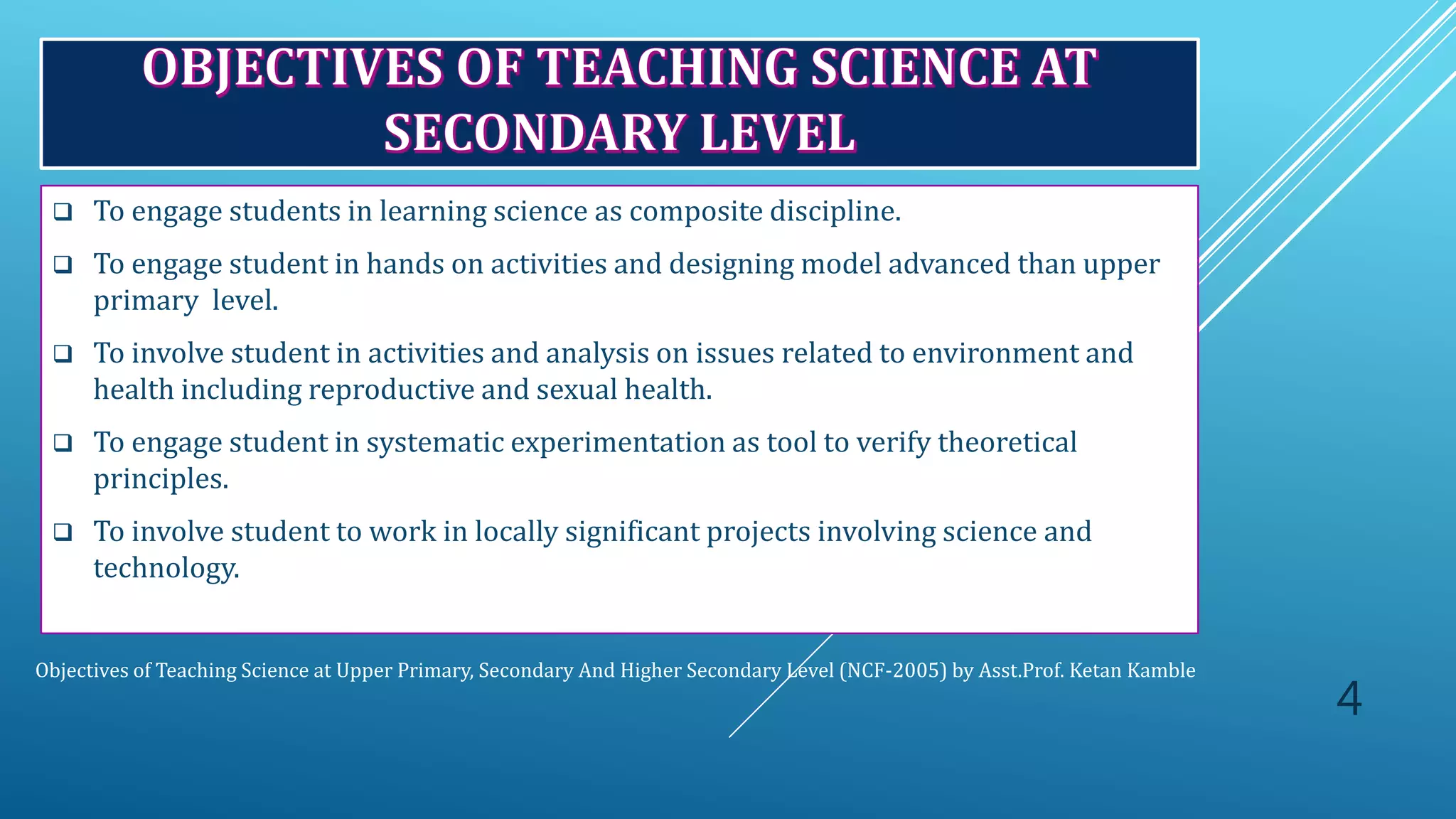 Objectives of Teaching Science at Upper Primary, Secondary And Higher Secondary Level (NCF-2005) by Asst.Prof. Ketan Kamble
 To engage students in learning science as composite discipline.
 To engage student in hands on activities and designing model advanced than upper
primary level.
 To involve student in activities and analysis on issues related to environment and
health including reproductive and sexual health.
 To engage student in systematic experimentation as tool to verify theoretical
principles.
 To involve student to work in locally significant projects involving science and
technology.
4
 