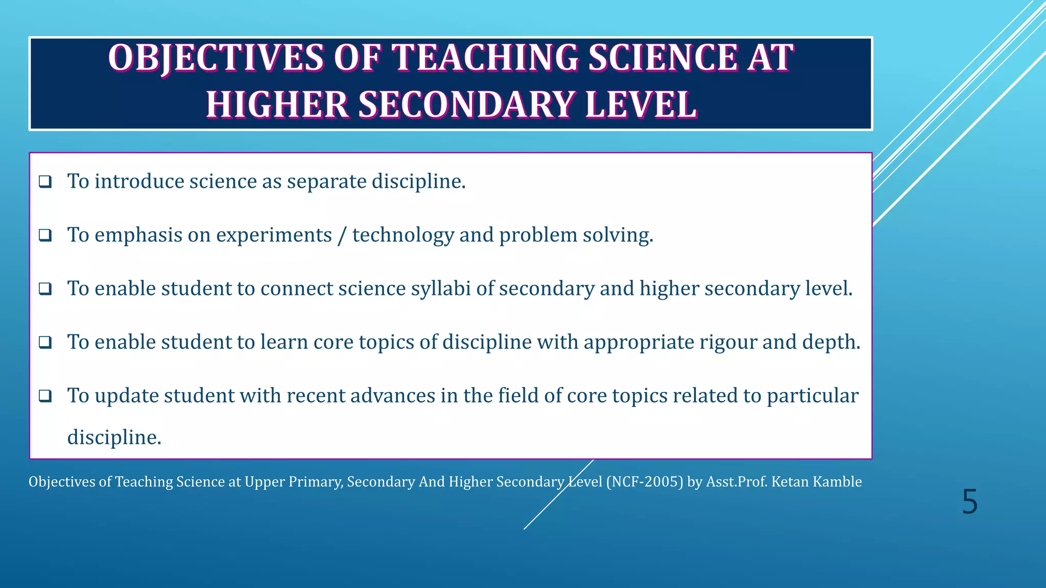Objectives of Teaching Science at Upper Primary, Secondary And Higher Secondary Level (NCF-2005) by Asst.Prof. Ketan Kamble
 To introduce science as separate discipline.
 To emphasis on experiments / technology and problem solving.
 To enable student to connect science syllabi of secondary and higher secondary level.
 To enable student to learn core topics of discipline with appropriate rigour and depth.
 To update student with recent advances in the field of core topics related to particular
discipline.
5
 