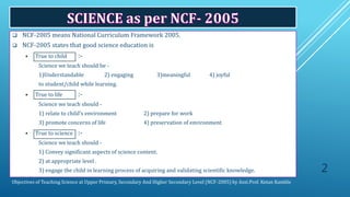 Objectives of Teaching Science at Upper Primary, Secondary And Higher Secondary Level (NCF-2005) by Asst.Prof. Ketan Kamble
 NCF-2005 means National Curriculum Framework 2005.
 NCF-2005 states that good science education is
 True to child :-
Science we teach should be -
1)Understandable 2) engaging 3)meaningful 4) joyful
to student/child while learning.
 True to life :-
Science we teach should -
1) 1) relate to child’s environment 2) prepare for work
2) 3) promote concerns of life 4) preservation of environment
 True to science :-
Science we teach should -
1) 1) Convey significant aspects of science content.
• 2) at appropriate level .
1) 3) engage the child in learning process of acquiring and validating scientific knowledge. 2
 
