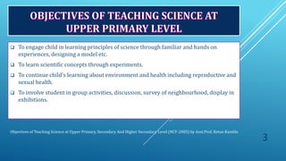 Objectives of Teaching Science at Upper Primary, Secondary And Higher Secondary Level (NCF-2005) by Asst.Prof. Ketan Kamble
 To engage child in learning principles of science through familiar and hands on
experiences, designing a model etc.
 To learn scientific concepts through experiments.
 To continue child’s learning about environment and health including reproductive and
sexual health.
 To involve student in group activities, discussion, survey of neighbourhood, display in
exhibitions.
3
 