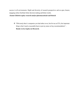 success in all environments. Depth and diversity of research perspectives and an open, honest,
engaging culture facilitate better decision making and better results.
-Jeanne Gilchrist equity research analyst pharmaceuticals and biotech




        “Obviously there’s companies you had rather cover, but for me as CFA, the important
           thing is that I need a reasonable basis to put my name on buy recommendation” -
           Randy Lewis, Equity net Research.
 