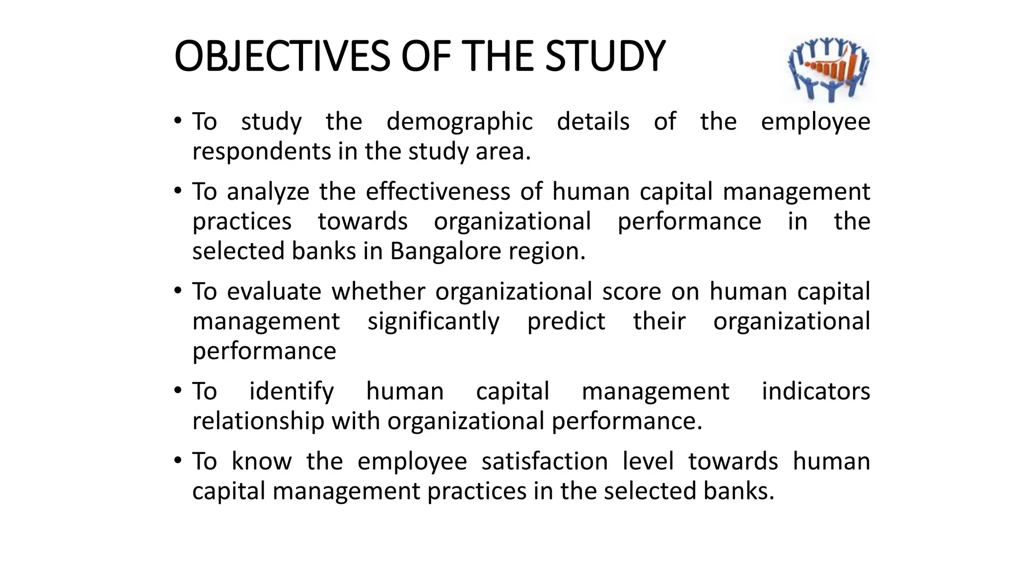OBJECTIVES OF THE STUDY
• To study the demographic details of the employee
respondents in the study area.
• To analyze the effectiveness of human capital management
practices towards organizational performance in the
selected banks in Bangalore region.
• To evaluate whether organizational score on human capital
management significantly predict their organizational
performance
• To identify human capital management indicators
relationship with organizational performance.
• To know the employee satisfaction level towards human
capital management practices in the selected banks.