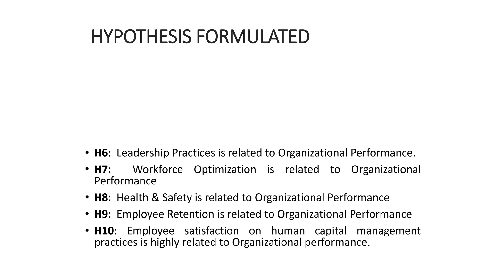HYPOTHESIS FORMULATED
• H6: Leadership Practices is related to Organizational Performance.
• H7: Workforce Optimization is related to Organizational
Performance
• H8: Health & Safety is related to Organizational Performance
• H9: Employee Retention is related to Organizational Performance
• H10: Employee satisfaction on human capital management
practices is highly related to Organizational performance.