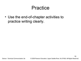 10 
Practice 
• Use the end-of-chapter activities to 
practice writing clearly. 
Gerson: Technical Communication, 6e © 2009 Pearson Education, Upper Saddle River, NJ 07458. All Rights Reserved. 
 