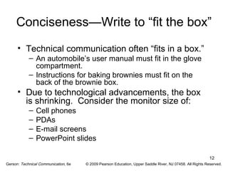 Conciseness—Write to “fit the box” 
• Technical communication often “fits in a box.” 
12 
– An automobile’s user manual must fit in the glove 
compartment. 
– Instructions for baking brownies must fit on the 
back of the brownie box. 
• Due to technological advancements, the box 
is shrinking. Consider the monitor size of: 
– Cell phones 
– PDAs 
– E-mail screens 
– PowerPoint slides 
Gerson: Technical Communication, 6e © 2009 Pearson Education, Upper Saddle River, NJ 07458. All Rights Reserved. 
 
