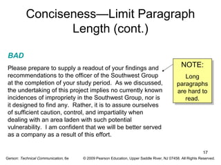 NOTE: 
Long 
paragraphs 
are hard to 
read. 
NOTE: 
Long 
paragraphs 
are hard to 
read. 
17 
Conciseness—Limit Paragraph 
Length (cont.) 
BAD 
Please prepare to supply a readout of your findings and 
recommendations to the officer of the Southwest Group 
at the completion of your study period. As we discussed, 
the undertaking of this project implies no currently known 
incidences of impropriety in the Southwest Group, nor is 
it designed to find any. Rather, it is to assure ourselves 
of sufficient caution, control, and impartiality when 
dealing with an area laden with such potential 
vulnerability. I am confident that we will be better served 
as a company as a result of this effort. 
Gerson: Technical Communication, 6e © 2009 Pearson Education, Upper Saddle River, NJ 07458. All Rights Reserved. 
 