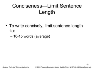 19 
Conciseness—Limit Sentence 
Length 
• To write concisely, limit sentence length 
to: 
– 10-15 words (average) 
Gerson: Technical Communication, 6e © 2009 Pearson Education, Upper Saddle River, NJ 07458. All Rights Reserved. 
 
