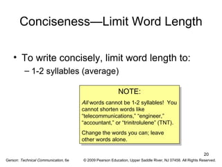 20 
Conciseness—Limit Word Length 
• To write concisely, limit word length to: 
– 1-2 syllables (average) 
NOTE: 
NOTE: 
All words cannot be 1-2 syllables! You 
cannot shorten words like 
“telecommunications,” “engineer,” 
“accountant,” or “trinitrolulene” (TNT). 
Change the words you can; leave 
other words alone. 
All words cannot be 1-2 syllables! You 
cannot shorten words like 
“telecommunications,” “engineer,” 
“accountant,” or “trinitrolulene” (TNT). 
Change the words you can; leave 
other words alone. 
Gerson: Technical Communication, 6e © 2009 Pearson Education, Upper Saddle River, NJ 07458. All Rights Reserved. 
 