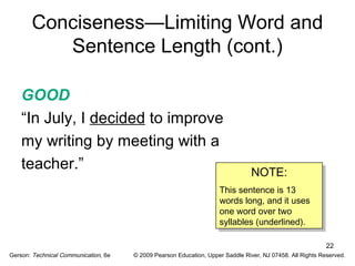 22 
Conciseness—Limiting Word and 
Sentence Length (cont.) 
GOOD 
“In July, I decided to improve 
my writing by meeting with a 
teacher.” 
NOTE: 
NOTE: 
This sentence is 13 
words long, and it uses 
one word over two 
syllables (underlined). 
This sentence is 13 
words long, and it uses 
one word over two 
syllables (underlined). 
Gerson: Technical Communication, 6e © 2009 Pearson Education, Upper Saddle River, NJ 07458. All Rights Reserved. 
 