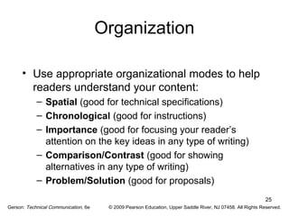 25 
Organization 
• Use appropriate organizational modes to help 
readers understand your content: 
– Spatial (good for technical specifications) 
– Chronological (good for instructions) 
– Importance (good for focusing your reader’s 
attention on the key ideas in any type of writing) 
– Comparison/Contrast (good for showing 
alternatives in any type of writing) 
– Problem/Solution (good for proposals) 
Gerson: Technical Communication, 6e © 2009 Pearson Education, Upper Saddle River, NJ 07458. All Rights Reserved. 
 