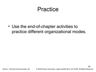 26 
Practice 
• Use the end-of-chapter activities to 
practice different organizational modes. 
Gerson: Technical Communication, 6e © 2009 Pearson Education, Upper Saddle River, NJ 07458. All Rights Reserved. 
 