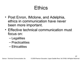 27 
Ethics 
• Post Enron, IMclone, and Adelphia, 
ethics in communication have never 
been more important. 
• Effective technical communication must 
focus on: 
– Legalities 
– Practicalities 
– Ethicalities 
Gerson: Technical Communication, 6e © 2009 Pearson Education, Upper Saddle River, NJ 07458. All Rights Reserved. 
 