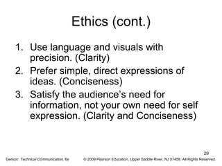 29 
Ethics (cont.) 
1. Use language and visuals with 
precision. (Clarity) 
2. Prefer simple, direct expressions of 
ideas. (Conciseness) 
3. Satisfy the audience’s need for 
information, not your own need for self 
expression. (Clarity and Conciseness) 
Gerson: Technical Communication, 6e © 2009 Pearson Education, Upper Saddle River, NJ 07458. All Rights Reserved. 
 