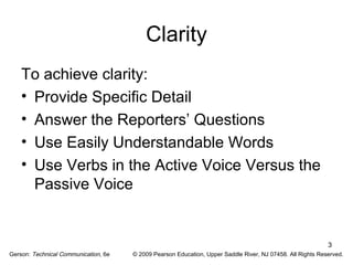 3 
Clarity 
To achieve clarity: 
• Provide Specific Detail 
• Answer the Reporters’ Questions 
• Use Easily Understandable Words 
• Use Verbs in the Active Voice Versus the 
Passive Voice 
Gerson: Technical Communication, 6e © 2009 Pearson Education, Upper Saddle River, NJ 07458. All Rights Reserved. 
 
