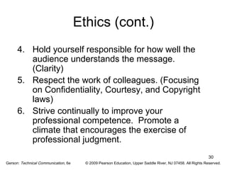 30 
Ethics (cont.) 
4. Hold yourself responsible for how well the 
audience understands the message. 
(Clarity) 
5. Respect the work of colleagues. (Focusing 
on Confidentiality, Courtesy, and Copyright 
laws) 
6. Strive continually to improve your 
professional competence. Promote a 
climate that encourages the exercise of 
professional judgment. 
Gerson: Technical Communication, 6e © 2009 Pearson Education, Upper Saddle River, NJ 07458. All Rights Reserved. 
 