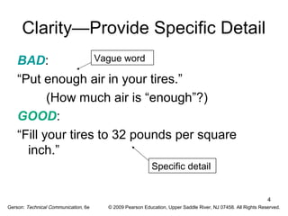 4 
Clarity—Provide Specific Detail 
BAD: 
Vague word 
“Put enough air in your tires.” 
(How much air is “enough”?) 
GOOD: 
“Fill your tires to 32 pounds per square 
inch.” 
Specific detail 
Gerson: Technical Communication, 6e © 2009 Pearson Education, Upper Saddle River, NJ 07458. All Rights Reserved. 
 
