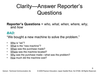 5 
Clarity—Answer Reporter’s 
Questions 
Reporter’s Questions = who, what, when, where, why, 
and how 
BAD: 
“We bought a new machine to solve the problem.” 
• Who is “we”? 
• What is the “new machine”? 
• When was the purchase made? 
• Where was the machine located? 
• Why was the purchase made—what was the problem? 
• How much did the machine cost? 
Gerson: Technical Communication, 6e © 2009 Pearson Education, Upper Saddle River, NJ 07458. All Rights Reserved. 
 