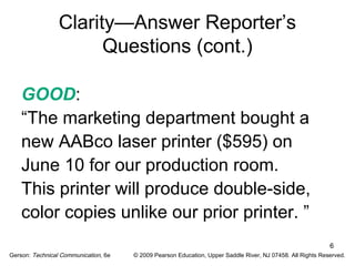 6 
Clarity—Answer Reporter’s 
Questions (cont.) 
GOOD: 
“The marketing department bought a 
new AABco laser printer ($595) on 
June 10 for our production room. 
This printer will produce double-side, 
color copies unlike our prior printer. ” 
Gerson: Technical Communication, 6e © 2009 Pearson Education, Upper Saddle River, NJ 07458. All Rights Reserved. 
 