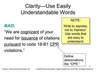 7 
Clarity—Use Easily 
Understandable Words 
BAD: 
“We are cognizant of your 
need for issuance of citations 
pursuant to code 18-B1 CPR 
violations.” 
NOTE: 
NOTE: 
Write to express, 
not to impress! 
Use words that 
are easy to 
understand. 
Write to express, 
not to impress! 
Use words that 
are easy to 
understand. 
Define 
abbreviations 
like “CPR.” 
Gerson: Technical Communication, 6e © 2009 Pearson Education, Upper Saddle River, NJ 07458. All Rights Reserved. 
 