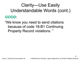 8 
Clarity—Use Easily 
Understandable Words (cont.) 
GOOD: 
“We know you need to send citations 
because of code 18-B1 Continuing 
Property Record violations. ” 
Gerson: Technical Communication, 6e © 2009 Pearson Education, Upper Saddle River, NJ 07458. All Rights Reserved. 
 