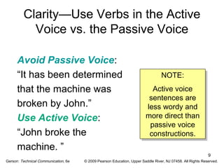 9 
Clarity—Use Verbs in the Active 
Voice vs. the Passive Voice 
Avoid Passive Voice: 
“It has been determined 
that the machine was 
broken by John.” 
Use Active Voice: 
“John broke the 
machine. ” 
NOTE: 
Active voice 
sentences are 
less wordy and 
more direct than 
passive voice 
constructions. 
NOTE: 
Active voice 
sentences are 
less wordy and 
more direct than 
passive voice 
constructions. 
Gerson: Technical Communication, 6e © 2009 Pearson Education, Upper Saddle River, NJ 07458. All Rights Reserved. 
 
