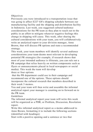 Objectives
Previously you were introduced to a transportation issue that
was going to affect E227 GS's shipping schedule between our
manufacturing facility and the shipping and distribution facility
in Indonesia. Last week, you suggested cultural/audience
considerations for the PR team as they plan to reach out to the
public in an effort to mitigate whatever negative feelings this
change in shipping will cause. This week, after sharing the
cultural considerations with your team, you will collaboratively
write an analytical report to your division manager, Anne
Brown, that will discuss PR options and state a recommended
strategy.
This week, your team members will identify several audience
considerations your team deems most relevant to developing
potential PR strategies (for example, if research shows that
most of your intended audience is illiterate, you can rule out a
PR campaign that relies heavily on written components such as
flyers or announcements placed in local newspapers or social
media). This week the team will develop
three or four options
that the PR department could use in their campaign and
recommend one of the options. These options should
incorporate the cultural research that members described in
their week 3 memos.
You and your team will then write and assemble the informal
analytical report your manager is counting on to forward on to
the PR team.
Guidelines
The informal analytical report your team will write this week
will be organized as a PDR, or Problem, Discussion, Resolution
report.
Write this informal analytical report as a memo addressed to
Anne Brown, formatting it to include the following sections
(identified with headings):
Start with a positive opening and a sentence or two that
 