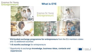 ° EU-funded exchange programme for entrepreneurs from the EU members states
and 12 additional countries
° Opportunity to exchange knowledge, business ideas, contacts and
experiences
° 1-6 months exchange for entrepreneurs
What is EYE
 