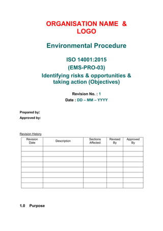 ORGANISATION NAME &
LOGO
Environmental Procedure
ISO 14001:2015
(EMS-PRO-03)
Identifying risks & opportunities &
taking action (Objectives)
Revision No. : 1
Date : DD – MM – YYYY
Prepared by:
Approved by:
Revision History
Revision
Date
Description
Sections
Affected
Revised
By
Approved
By
1.0 Purpose
 