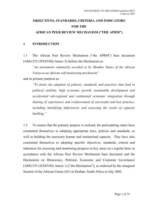 NEPAD/HSGIC-03-2003/APRM/Guideline/OSCI
9 March 2003
Page 1 of 31
OBJECTIVES, STANDARDS, CRITERIA AND INDICATORS
FOR THE
AFRICAN PEER REVIEW MECHANISM (“THE APRM”)
1 INTRODUCTION
1.1 The African Peer Review Mechanism (“the APRM”) base document
(AHG/235 (XXXVIII) Annex 2) defines the Mechanism as:
“An instrument voluntarily acceded to by Member States of the African
Union as an African self-monitoring mechanism”
and its primary purpose as:
“To foster the adoption of policies, standards and practices that lead to
political stability, high economic growth, sustainable development and
accelerated sub-regional and continental economic integration through
sharing of experiences and reinforcement of successful and best practice,
including identifying deficiencies and assessing the needs of capacity
building.”
1.2 To ensure that the primary purpose is realised, the participating states have
committed themselves to adopting appropriate laws, policies and standards, as
well as building the necessary human and institutional capacity. They have also
committed themselves to adopting specific objectives, standards, criteria and
indicators for assessing and monitoring progress in key areas on a regular basis in
accordance with the African Peer Review Mechanism base document and the
Declaration on Democracy, Political, Economic and Corporate Governance
(AHG/235 (XXXVIII) Annex 1) [“the Declaration”], as endorsed by the inaugural
Summit of the African Union (AU) in Durban, South Africa in July 2002.
 