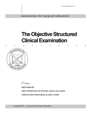 ..........
. . . . . . . . . .
association for surgical education
TheObjectiveStructured
ClinicalExamination
2nd
Edition
PREPARED BY
THE COMMITTEE ON TESTING AND EVALUATION
ASSOCIATION FOR SURGICAL EDUCATION
Copyright 2001 - Association for Surgical Education
www.surgicaleducation.com
 