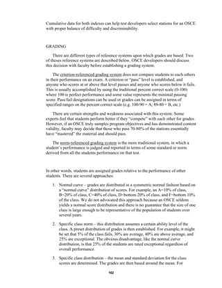 102
Cumulative data for both indexes can help test developers select stations for an OSCE
with proper balance of difficulty and discriminability.
GRADING
There are different types of reference systems upon which grades are based. Two
of theses reference systems are described below. OSCE developers should discuss
this decision with faculty before establishing a grading system.
The criterion-referenced grading system does not compare students to each others
in their performance on an exam. A criterion or “pass” level is established, and
anyone who scores at or above that level passes and anyone who scores below it fails.
This is usually accomplished by using the traditional percent correct scale (0-100)
where 100 is perfect performance and some value represents the minimal passing
score. Pass/fail designations can be used or grades can be assigned in terms of
specified ranges on the percent correct scale (e.g. 100-90 = A; 89-80 = B, etc.)
There are certain strengths and weakness associated with this system. Some
experts feel that students perform better if they “compete” with each other for grades.
However, if an OSCE truly samples program objectives and has demonstrated content
validity, faculty may decide that those who pass 70-80% of the stations essentially
have “mastered” the material and should pass.
The norm-referenced grading system is the more traditional system, in which a
student’s performance is judged and reported in terms of some standard or norm
derived from all the students performance on that test.
In other words, students are assigned grades relative to the performance of other
students. There are several approaches:
1. Normal curve – grades are distributed in a symmetric normal fashion based on
a “normal curve” distribution of scores. For example, an A=10% of class,
B=20% of class, C=40% of class, D=bottom 20% of class, and F=bottom 10%
of the class. We do not advocated this approach because an OSCE seldom
yields a normal score distribution and there is no guarantee that the size of one
class is large enough to be representative of the population of students over
several years.
2. Specific class norm – this distribution assumes a certain ability level of the
class. A preset distribution of grades is then established. For example, it might
be set that 5% of the class fails, 30% are average, 40% are above average, and
25% are exceptional. The obvious disadvantage, like the normal curve
distribution, is that 25% of the students are rated exceptional regardless of
overall performance.
3. Specific class distribution – the mean and standard deviation for the class
scores are determined. The grades are then based around the mean. For
 