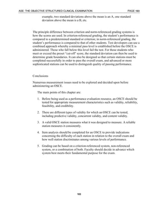 ASE: THE OBJECTIVE STRUCTURED CLINICAL EXAMINATION PAGE 103
103
example, two standard deviations above the mean is an A, one standard
deviation above the mean is a B, etc.
The principle difference between criterion and norm-referenced grading systems is
how the scores are used. In criterion-referenced grading, the student’s performance is
compared to a predetermined standard or criterion; in norm-referenced grading, the
student’s performance is compared to that of other students. Test developers can use a
combined approach whereby a minimal pass level is established before the OSCE is
administered. Those who fall below this level fail the test. For those students who
meet or exceed the preset “cut-off’ score, the standard deviation can then be used to
determine grade boundaries. It can also be designed so that certain stations must be
completed successfully in order to pass the overall exam, and advanced or more
sophisticated stations can be used to distinguish quality of passing performance.
Conclusions
Numerous measurement issues need to be explored and decided upon before
administering an OSCE.
The main points of this chapter are:
1. Before being used as a performance evaluation resource, an OSCE should be
tested for appropriate measurement characteristics such as validity, reliability,
feasibility, and credibility.
2. There are different types of validity for which an OSCE can be tested,
including predictive validity, concurrent validity, and content validity.
3. A valid OSCE station measures what it was designed to measure. A reliable
station measures it consistently.
4. Item analysis should be completed for an OSCE to provide indications
concerning the difficulty of each station in relation to the overall exam and
how well station discriminates among various levels of performance.
5. Grading can be based on a criterion-referenced system, non-referenced
system, or a combination of both. Faculty should decide in advance which
system best meets their fundamental purpose for the exam.
 