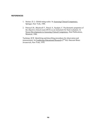 104
REFERENCES
1. Steiner, D. L. Global rating scales. In Assessing Clinical Competence.
Springer, New York, 1988.
2. Petrusa E.R., Blackwell T., Parcel, S., Saydjari, C. Psychometric properties of
the objective clinical exam (OCE) as an instrument for final evaluation. In
Newer Developments in Assessing Clinical Competence. Heal Publications,
Montreal, 1986.
Tuchman, B.W. Identifying and describing procedures for observation and
measurement. In Conducting Educational Research (2nd
Ed). Harcourt Brace
Jovanovich, New York, 1978.
 