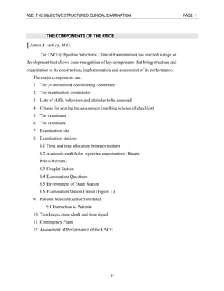 ASE: THE OBJECTIVE STRUCTURED CLINICAL EXAMINATION PAGE 11
11
THE COMPONENTS OF THE OSCE
James A. McCoy, M.D.
The OSCE (Objective Structured Clinical Examination) has reached a stage of
development that allows clear recognition of key components that bring structure and
organization to its construction, implementation and assessment of its performance.
The major components are:
1. The (examination) coordinating committee
2. The examination coordinator
3. Lists of skills, behaviors and attitudes to be assessed
4. Criteria for scoring the assessment (marking scheme of checklist)
5. The examinees
6. The examiners
7. Examination site
8. Examination stations
8.1 Time and time allocation between stations
8.2 Anatomic models for repetitive examinations (Breast,
Pelvic/Rectum)
8.3 Couplet Station
8.4 Examination Questions
8.5 Environment of Exam Station
8.6 Examination Station Circuit (Figure 1.)
9. Patients Standardized or Simulated
9.1 Instruction to Patients
10. Timekeeper, time clock and time signal
11. Contingency Plans
12. Assessment of Performance of the OSCE
 