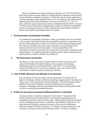 12
Since its introduction into clinical medicine by Harden, et al. 1975, the OSCE has
been widely used to evaluate students in virtually all areas of medicine with extension
into the formative evaluation of residents. Its final form may be simply supported on
a shoestring budget as described by Poenaru, et al. or as elaborate and sophisticated as
administered by the Faculty of Medicine, University of Toronto (1, 2, 3, 4). It is
clear, unless the major components are used as a foundation for the OSCE’s structure,
it will be severely flawed and its implementation fraught with difficulty and hardship.
In order to develop and conduct an OSCE, appropriate clerical support through all
phases of development and implementation is essential.
1. The Examination Coordinating Committee
An examination coordinating committee is made up of members who are committed
to the evaluative and educational process and whether appointed or volunteered must
give this effort high priority in order for the OSCE to be developed and implemented.
The number of members who make up this committee is not as important as the
intensity of the investment of each member. It is the responsibility of the
examination committee to determine the content of the examination, development and
implementation. It is important that this committee has the capacity and personnel to
address decisions related to reliability and validity (5).
2. The Examination Coordinator
The functions of the examination coordinator (M.D. or Ph.D. educator) are the
catalyst that facilitates the smooth working of the committee in developing,
implementing and assessing the performance of the OSCE. For examinations
conducted at different sites, a local site coordinator must work closely with the
examination coordinator and the coordinating committee.
3. Lists of Skills, Behaviors and Attitudes to be Assessed
The examination will measure objectively the competencies in specific areas of
behavior, techniques, attitudes and decision-making strategies based on the objectives
of the course or the requirement of the licensing body. The OSCE should be able to
reliably assess clinical competence in history taking, physical examination,
laboratory, radiographic and other data interpretation, technical and procedural skills
as well as counseling and attitudinal behaviors.
4. Criteria for Scoring the Assessment (Marking Scheme or Checklist)
A marking scheme or checklist is prepared for each station. Preparation of the
checklist requires predetermined objective criteria that are agreed upon by the
examination committee, based on faculty input. Marking scheme/checklist should be
concise, unambiguous and written to contribute to the reliability of the station. The
more focused the checklist, the greater the power of the station to differentiate
effectively among the abilities of students. It is helpful to include instructions to the
examiners at the top of each checklist/marking scheme. The series of marking
 