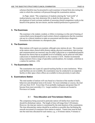 ASE: THE OBJECTIVE STRUCTURED CLINICAL EXAMINATION PAGE 13
13
schemes/checklist may be presented to each examinee in bound form also noting the
order in which the examinee will proceed through the examination stations.
As Papp stated, “The competence of students entering the “real world” of
medical practice may truly determine life or death for their patients. The
development of more accurate methods of assessing clinical competence works to the
benefit of the patient, the new doctor, and the medical profession in general (6)”.
5. The Examinees
The examinee is the student, resident, or fellow in training or at the end of training of
a prescribed course designed to teach certain clinical competencies that the examinee
can use in a clinical situation to make an assessment and develop a diagnostic
formulation that culminates in a therapeutic plan.
6. The Examiners
Most stations will require an examiner, although some stations do not. The examiner
at the station where clinical skills (history-taking, physical examination, interviewing
and communication) are assessed, may be either a physician or a standardized patient.
Research has shown that an acceptable level of reliability can be achieved with either
a physician or standardized patient as the examiner (7,8,9). Harden recommends
using examiners from a range of specialties and disciplines, for example, a dietitian at
a station for nutrition. (10).
7. The Examination Site
The examination site is part of a special teaching facility in some institutions. When
such facilities are not available, the examination may be conducted in an outpatient
facility or other space where offices are available in close proximity to each other.
8. Examinations Station
The total number of stations will vary based on a function of the number of skills,
behaviors and attitudinal items to be tested. For most clerkships or courses, the total
will vary from 10-25. Fewer than 10 are probably inadequate and greater than 25
become from most unwieldy (11). Larger numbers of stations are located in
Provinces in Canada.
8.1 Time Allocation and Time between Stations
The competency being assessed in particular station will define how much time
should be allotted per station. The length of time will range from 5-20 minutes.
However, the time per station is constrained by the total duration of the examination.
The time allocated per station should be as uniform as possible thus facilitating the
smooth movement of examinees from station to station. Transit time must be built
into the total time allocated for each station, e.g., a 10 minute station, 9 minutes is
 