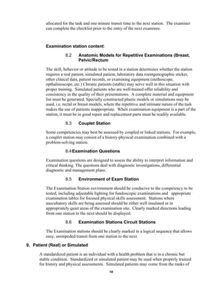 14
allocated for the task and one minute transit time to the next station. The examiner
can complete the checklist prior to the entry of the next examinee.
Examination station content:
8.2 Anatomic Models for Repetitive Examinations (Breast,
Pelvic/Rectum
The skill, behavior or attitude to be tested in a station determines whether the station
requires a real patient, simulated patient, laboratory data roentgenographic sticker,
other clinical data, patient records, or examining equipment (stethoscope,
opthalmoscope, etc.) Chronic patients (stable) may serve well in this situation with
proper training. Simulated patients who are well-trained offer reliability and
consistency in the quality of their presentations. A complete material and equipment
list must be generated. Specially constructed plastic models or simulations may be
used, i.e. rectal or breast models, where the repetitive and intimate nature of the task
makes the use of patients inappropriate. When examination equipment is a part of the
station, it must be in good repair and replacement parts must be readily available.
8.3 Couplet Station
Some competencies may best be assessed by coupled or linked stations. For example,
a couplet station may consist of a history-physical examination combined with a
problem-solving station.
8.4Examination Questions
Examination questions are designed to assess the ability to interpret information and
critical thinking. The questions deal with diagnostic investigations, differential
diagnostic and management plans.
8.5 Environment of Exam Station
The Examination Station environment should be conducive to the competency to be
tested, including adjustable lighting for fundoscopic examinations and appropriate
examination tables for focused physical skills assessment. Stations where
auscultatory skills are being assessed should be either well insulated or in
appropriately quiet areas of the examination site. Clearly marked directions leading
from one station to the next should be displayed.
8.6 Examination Stations Circuit Stations
The Examination stations should be clearly marked in a logical sequence that allows
easy, unimpeded transit from one station to the next.
9. Patient (Real) or Simulated
A standardized patient is an individual with a health problem that is in a chronic but
stable condition. Standardized or simulated patient may be used when properly trained
for history and physical assessments. Simulated patients may come from the ranks of
 