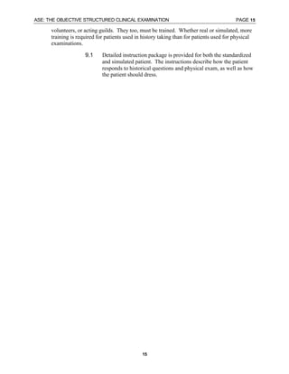 ASE: THE OBJECTIVE STRUCTURED CLINICAL EXAMINATION PAGE 15
15
volunteers, or acting guilds. They too, must be trained. Whether real or simulated, more
training is required for patients used in history taking than for patients used for physical
examinations.
9.1 Detailed instruction package is provided for both the standardized
and simulated patient. The instructions describe how the patient
responds to historical questions and physical exam, as well as how
the patient should dress.
 