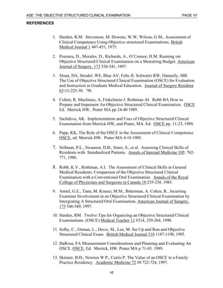 ASE: THE OBJECTIVE STRUCTURED CLINICAL EXAMINATION PAGE 17
17
REFERENCES
1. Harden, R.M. Stevenson, M. Downie, W.W, Wilson, G.M., Assessment of
Clinical Competence Using Objective structured Examinations. British
Medical Journal 1 447-451, 1975.
2. Poenaru, D., Morales, D., Richards, A., O’Connor, H.M. Running on
Objective Structured Clinical Examination on a Shoestring Budget. American
Journal of Surgery, 173 538-541, 1997.
3. Sloan, DA, Strodel, WE, Blue AV, Felts JL Schwartz RW, Dannelly, MB.
The Use of Objective Structured Clinical Examination (OSCE) for Evaluation
and Instruction in Graduate Medical Education. Journal of Surgery Resident
63 (1) 225-30. ’96
4. Cohen, R. MacInnes, A, Finkelstein J. Rothman AI. Robb BA How to
Prepare and Impement An Objective Structured Clinical Examination. OSCE
Ed. Merrick HW, Prater MA pp 24-40 1989.
5. Sachdeva, AK. Implementation and Uses of Objective Structured Clinical
Examination from Merrick HW, and Prater, MA. Ed. OSCE pp, 11-23, 1989.
6. Papp, KK, The Role of the OSCE in the Assessment of Clinical Competence.
OSCE, ed. Merrick HW. Prater MA 4-10 1989.
7. Stillman, P.L., Swanson, D.B., Smec, S., et al. Assessing Clinical Skills of
Residents with Standardized Patients. Annals of Internal Medicine 105: 762-
771, 1986.
8. Robb, K.V., Rothman, A.I. The Assessment of Clinical Skills in General
Medical Residents: Comparison of the Objective Structured Clinical
Examination with a Conventional Oral Examination. Annals of the Royal
College of Physicians and Surgeons in Canada 18:235-238. 1985.
9. Amiel, G.E., Tann, M. Krausz, M.M., Bitterman, A. Cohen, R., Incurring
Examiner Involvement in an Objective Structured Clinical Examination by
Intergrating A Structured Oral Examination, American Journal of Surgery,
173 546-549, 1997.
10. Harden, RM. Twelve Tips for Organizing an Objective Structured Clinical
Examinations. (OSCE) Medical Teacher 12 #314, 259-264, 1990.
11. Selby, C., Osman, L., Davis, M., Lee, M. Set Up and Run and Objective
Structured Clinical Exam. British Medical Journal 310 1187-1190, 1995.
12. DaRosa, FA Measurement Considerations and Planning and Evaluating An
OSCE. OSCE, Ed. Merrick, HW. Prater MA p 71-83. 1989.
13. Skinner, B.D., Newton W.P., Curtis P. The Value of an OSCE in a Family
Practice Residency. Academic Medicine 72 #8 722-724, 1997.
 