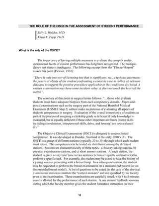 18
THE ROLE OF THE OSCE IN THE ASSESSMENT OF STUDENT PERFORMANCE
Sally L. Hodder, M.D.
Klara K. Papp, Ph.D.
What is the role of the OSCE?
The importance of having multiple measures to evaluate the complex multi-
dimensional facets of clinical performance has long been recognized. The multiple-
choice test alone is inadequate. The following excerpt from the “Flexner Report”
makes this point (Flexner, 1910):
“There is only one sort of licensing test that is significant, viz., a test that ascertains
the practical ability of the student confronting a concrete case to collect all relevant
data and to suggest the positive procedure applicable to the conditions disclosed. A
written examination may have some incident value; it does not touch the heart of the
matter”.
The corollary of this point in surgical terms follows: “…those who evaluate
students must have adequate biopsies from each competency domain. Paper-and-
pencil examinations such as the surgery part of the National Board of Medical
Examiners (USMLE Step 2) subtest make no pretense of evaluating all aspects of
students competence in surgery. Evaluation of the overall competence of students as
part of the process of assigning a clerkship grade is deficient if only knowledge is
measured, but is equally deficient if these other important attributes [motor skills
including coordination, interpersonal skills, drive, and honesty] are not evaluated
(2).”
The Objective Clinical Examination (OSCE) is designed to assess clinical
competence. It was developed in Dundee, Scotland in the early 1970’s (3). The
OSCE is a group of different stations (typically 20 to 30) through which each student
must rotate. The competencies to be tested are distributed among the different
stations. Stations are characteristically of three types: a) history-taking stations, b)
physical examination stations, and c) short answer stations. At each station, the
student is given a very brief (one to two sentence) clinical vignette and instructed to
perform a specific task. For example, the student may be asked to take the history of
a young woman presenting with a breast lump. In a subsequent station, the student
may be requested to perform the breast examination on a standardized patient (or on
the provided breast model). A list of questions to be asked (in the case of the physical
examination station) constitute the “correct answers” and are specified by the faculty
prior to the examination. These examinations are carefully timed, with 4 to 5 minutes
usually allotted for the performance of each station. A one minute feedback sessions
during which the faculty member gives the student formative instruction on their
 