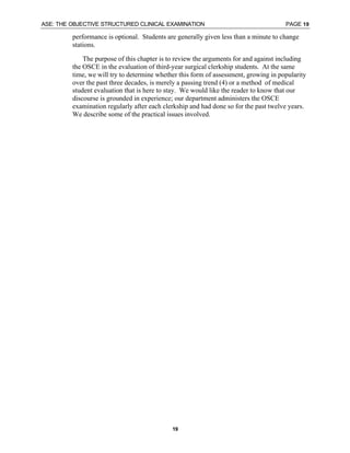 ASE: THE OBJECTIVE STRUCTURED CLINICAL EXAMINATION PAGE 19
19
performance is optional. Students are generally given less than a minute to change
stations.
The purpose of this chapter is to review the arguments for and against including
the OSCE in the evaluation of third-year surgical clerkship students. At the same
time, we will try to determine whether this form of assessment, growing in popularity
over the past three decades, is merely a passing trend (4) or a method of medical
student evaluation that is here to stay. We would like the reader to know that our
discourse is grounded in experience; our department administers the OSCE
examination regularly after each clerkship and had done so for the past twelve years.
We describe some of the practical issues involved.
 